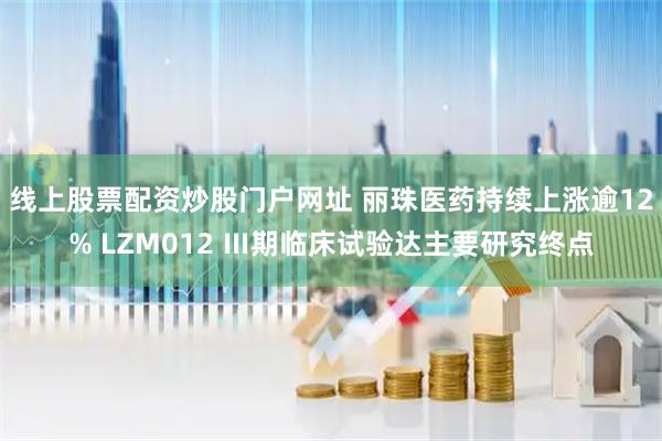 线上股票配资炒股门户网址 丽珠医药持续上涨逾12% LZM012 Ⅲ期临床试验达主要研究终点