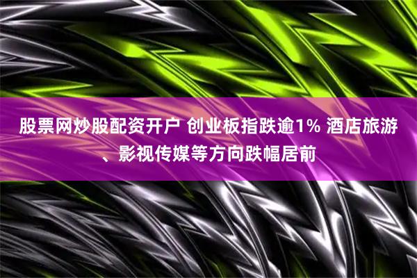 股票网炒股配资开户 创业板指跌逾1% 酒店旅游、影视传媒等方向跌幅居前
