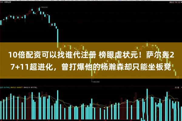 10倍配资可以找谁代注册 榜眼虐状元!萨尔轰27+11超进化,曾打爆他的杨瀚森却只能坐板凳