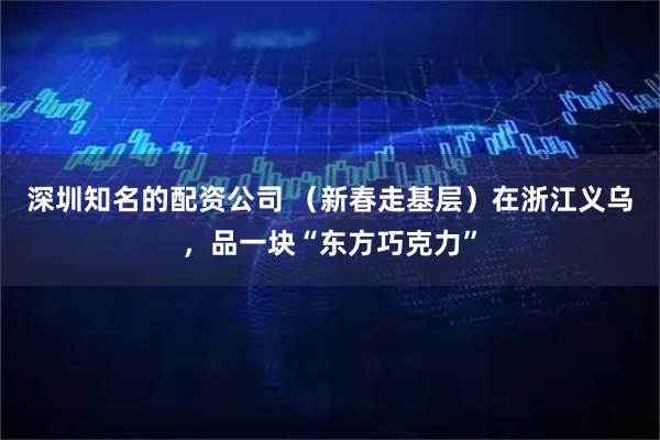 深圳知名的配资公司 （新春走基层）在浙江义乌，品一块“东方巧克力”