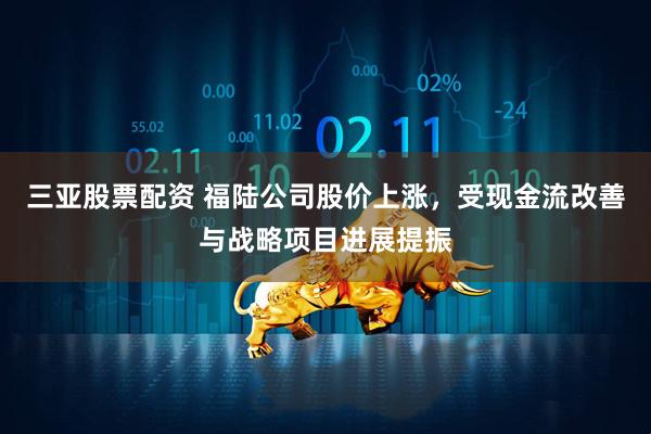 三亚股票配资 福陆公司股价上涨,受现金流改善与战略项目进展提振