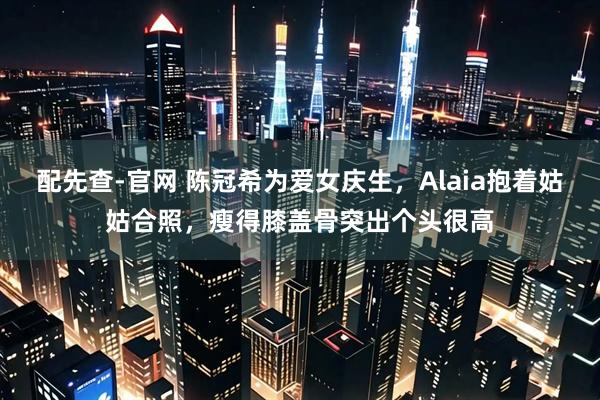 配先查-官网 陈冠希为爱女庆生，Alaia抱着姑姑合照，瘦得膝盖骨突出个头很高