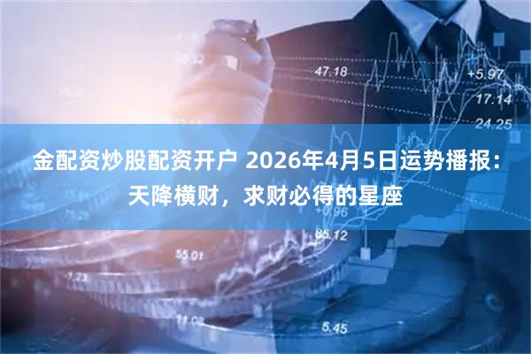 金配资炒股配资开户 2026年4月5日运势播报：天降横财，求财必得的星座