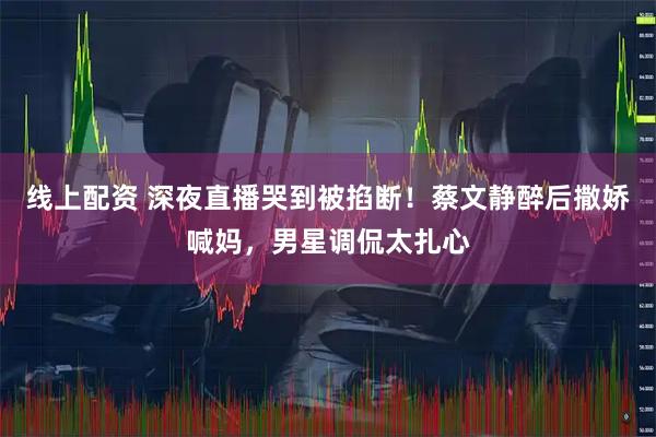 线上配资 深夜直播哭到被掐断！蔡文静醉后撒娇喊妈，男星调侃太扎心