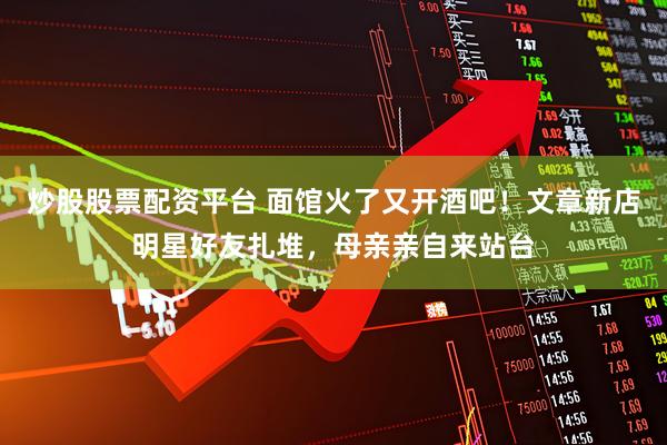 炒股股票配资平台 面馆火了又开酒吧！文章新店明星好友扎堆，母亲亲自来站台