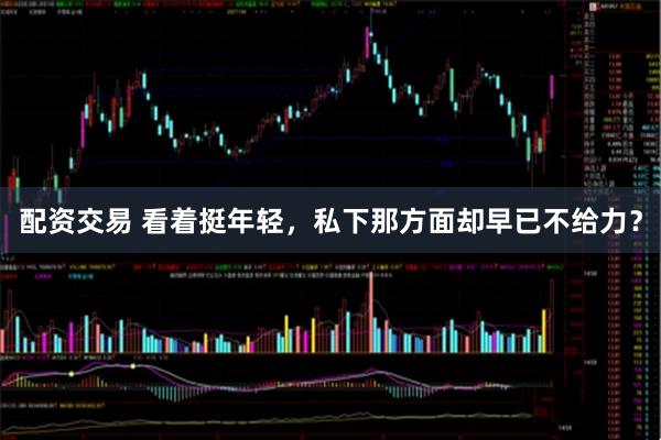 配资交易 看着挺年轻，私下那方面却早已不给力？