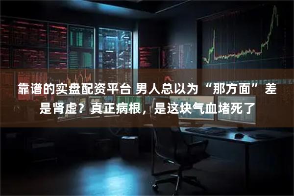 靠谱的实盘配资平台 男人总以为 “那方面” 差是肾虚？真正病根，是这块气血堵死了