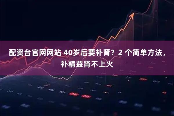 配资台官网网站 40岁后要补肾？2 个简单方法，补精益肾不上火