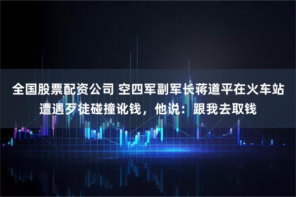 全国股票配资公司 空四军副军长蒋道平在火车站遭遇歹徒碰撞讹钱，他说：跟我去取钱