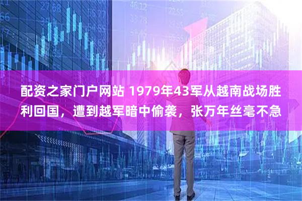 配资之家门户网站 1979年43军从越南战场胜利回国，遭到越军暗中偷袭，张万年丝毫不急