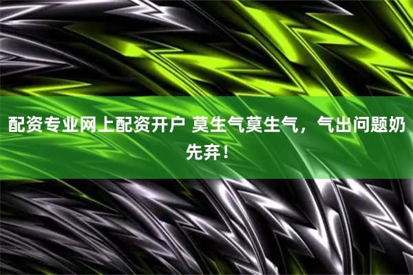配资专业网上配资开户 莫生气莫生气，气出问题奶先弃！