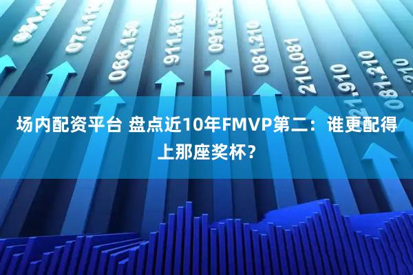 场内配资平台 盘点近10年FMVP第二：谁更配得上那座奖杯？