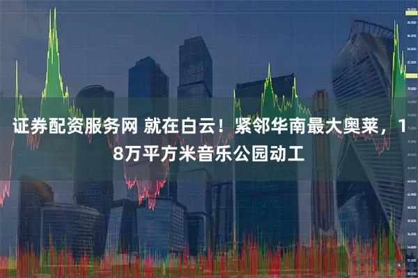 证券配资服务网 就在白云！紧邻华南最大奥莱，18万平方米音乐公园动工