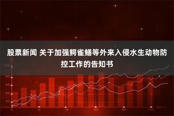 股票新闻 关于加强鳄雀鳝等外来入侵水生动物防控工作的告知书