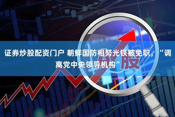 证券炒股配资门户 朝鲜国防相努光铁被免职，“调离党中央领导机构”