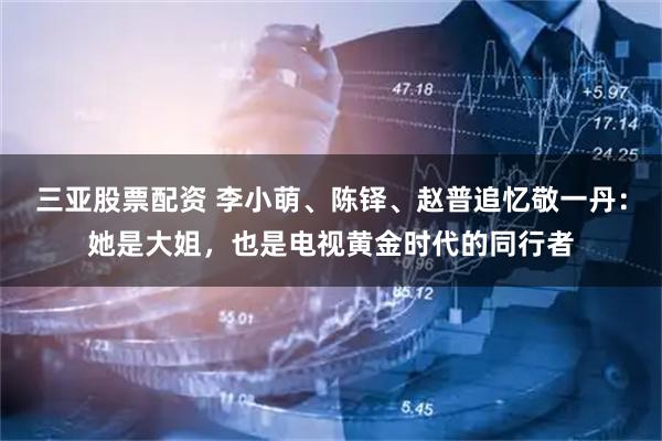 三亚股票配资 李小萌、陈铎、赵普追忆敬一丹：她是大姐，也是电视黄金时代的同行者