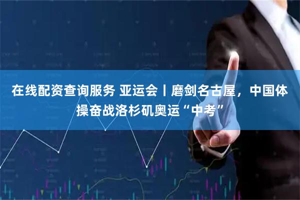 在线配资查询服务 亚运会丨磨剑名古屋，中国体操奋战洛杉矶奥运“中考”