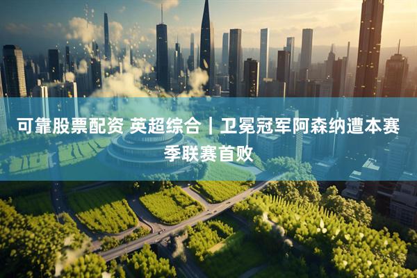 可靠股票配资 英超综合｜卫冕冠军阿森纳遭本赛季联赛首败